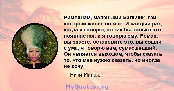 Римлянам, маленький мальчик -геи, который живет во мне. И каждый раз, когда я говорю, он как бы только что появляется, и я говорю ему, Роман, вы знаете, остановите это, вы сошли с ума, я говорю вам, сумасшедший. Он