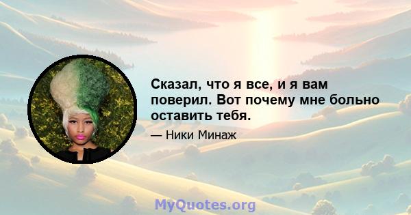 Сказал, что я все, и я вам поверил. Вот почему мне больно оставить тебя.