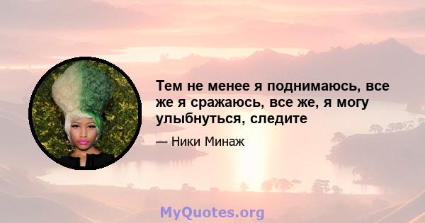 Тем не менее я поднимаюсь, все же я сражаюсь, все же, я могу улыбнуться, следите