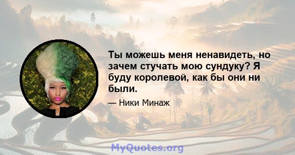 Ты можешь меня ненавидеть, но зачем стучать мою сундуку? Я буду королевой, как бы они ни были.