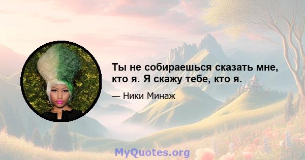 Ты не собираешься сказать мне, кто я. Я скажу тебе, кто я.