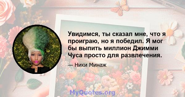 Увидимся, ты сказал мне, что я проиграю, но я победил. Я мог бы выпить миллион Джимми Чуса просто для развлечения.