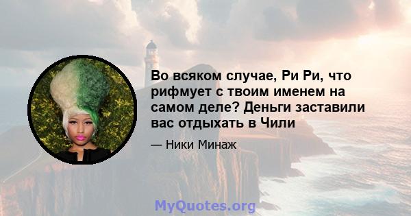 Во всяком случае, Ри Ри, что рифмует с твоим именем на самом деле? Деньги заставили вас отдыхать в Чили