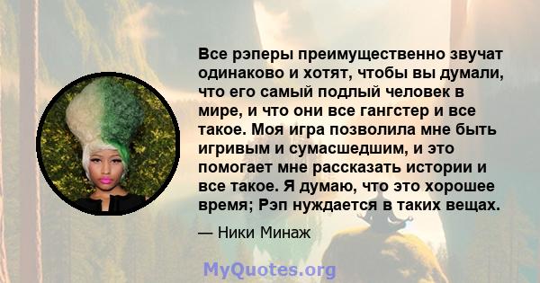 Все рэперы преимущественно звучат одинаково и хотят, чтобы вы думали, что его самый подлый человек в мире, и что они все гангстер и все такое. Моя игра позволила мне быть игривым и сумасшедшим, и это помогает мне