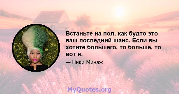 Встаньте на пол, как будто это ваш последний шанс. Если вы хотите большего, то больше, то вот я.