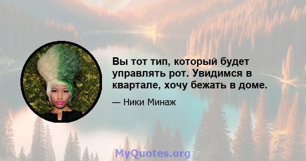 Вы тот тип, который будет управлять рот. Увидимся в квартале, хочу бежать в доме.