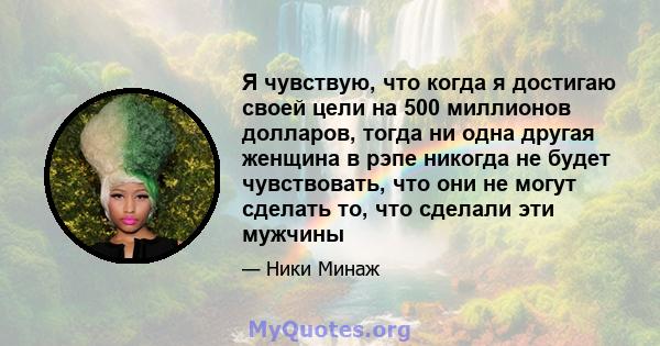 Я чувствую, что когда я достигаю своей цели на 500 миллионов долларов, тогда ни одна другая женщина в рэпе никогда не будет чувствовать, что они не могут сделать то, что сделали эти мужчины