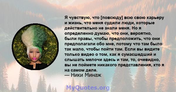 Я чувствую, что [повсюду] всю свою карьеру и жизнь, что меня судили люди, которые действительно не знали меня. Но я определенно думаю, что они, вероятно, были правы, чтобы предположить, что они предполагали обо мне,