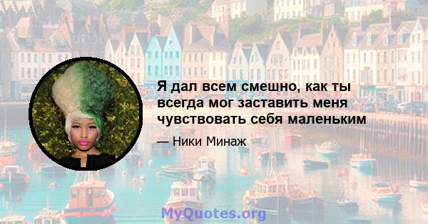 Я дал всем смешно, как ты всегда мог заставить меня чувствовать себя маленьким