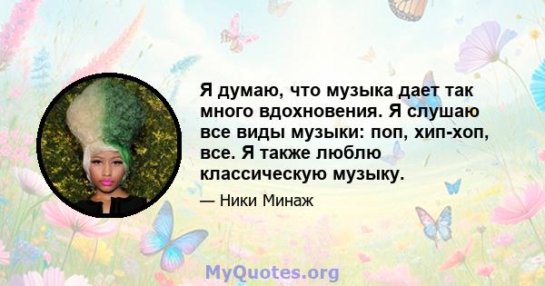 Я думаю, что музыка дает так много вдохновения. Я слушаю все виды музыки: поп, хип-хоп, все. Я также люблю классическую музыку.