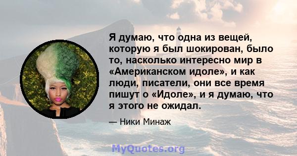 Я думаю, что одна из вещей, которую я был шокирован, было то, насколько интересно мир в «Американском идоле», и как люди, писатели, они все время пишут о «Идоле», и я думаю, что я этого не ожидал.