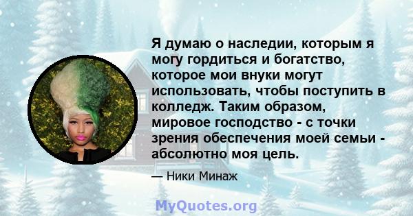 Я думаю о наследии, которым я могу гордиться и богатство, которое мои внуки могут использовать, чтобы поступить в колледж. Таким образом, мировое господство - с точки зрения обеспечения моей семьи - абсолютно моя цель.