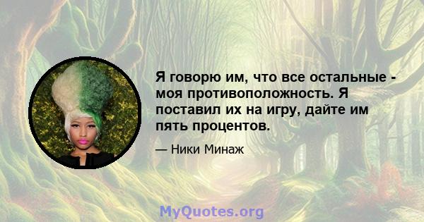 Я говорю им, что все остальные - моя противоположность. Я поставил их на игру, дайте им пять процентов.