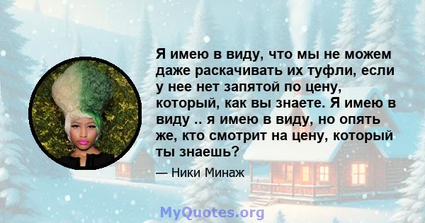 Я имею в виду, что мы не можем даже раскачивать их туфли, если у нее нет запятой по цену, который, как вы знаете. Я имею в виду .. я имею в виду, но опять же, кто смотрит на цену, который ты знаешь?