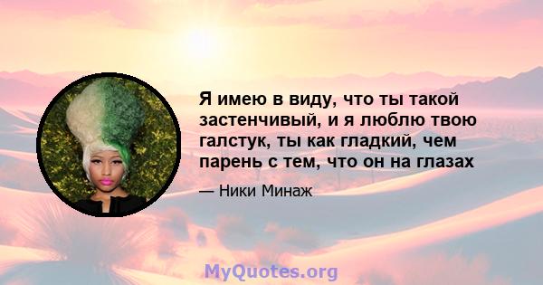 Я имею в виду, что ты такой застенчивый, и я люблю твою галстук, ты как гладкий, чем парень с тем, что он на глазах