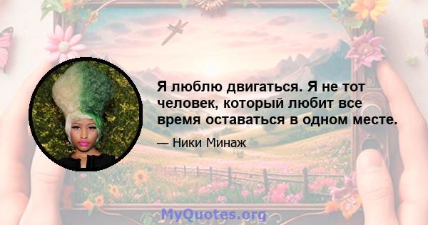 Я люблю двигаться. Я не тот человек, который любит все время оставаться в одном месте.