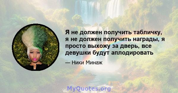 Я не должен получить табличку, я не должен получить награды, я просто выхожу за дверь, все девушки будут аплодировать