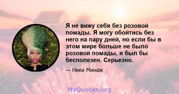 Я не вижу себя без розовой помады. Я могу обойтись без него на пару дней, но если бы в этом мире больше не было розовой помады, я был бы бесполезен. Серьезно.