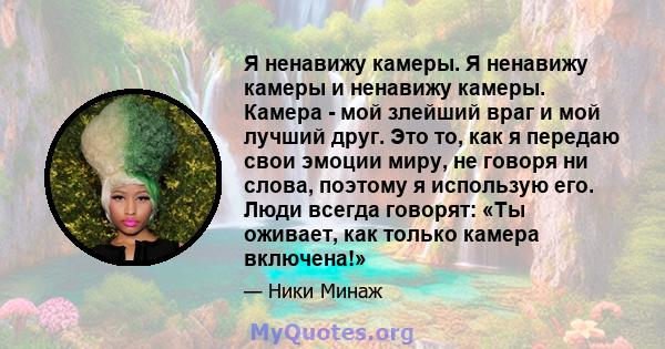 Я ненавижу камеры. Я ненавижу камеры и ненавижу камеры. Камера - мой злейший враг и мой лучший друг. Это то, как я передаю свои эмоции миру, не говоря ни слова, поэтому я использую его. Люди всегда говорят: «Ты оживает, 