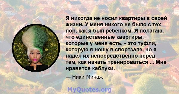 Я никогда не носил квартиры в своей жизни. У меня никого не было с тех пор, как я был ребенком. Я полагаю, что единственные квартиры, которые у меня есть, - это туфли, которую я ношу в спортзале, но я надел их