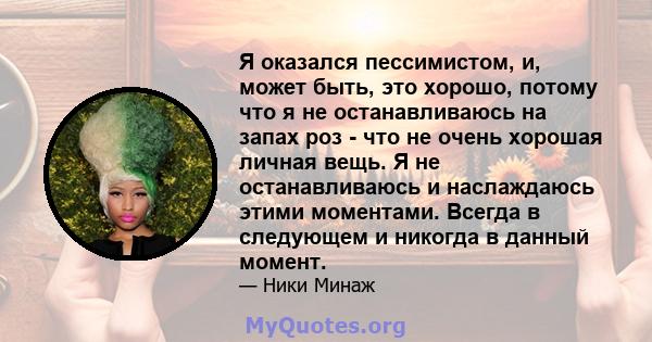 Я оказался пессимистом, и, может быть, это хорошо, потому что я не останавливаюсь на запах роз - что не очень хорошая личная вещь. Я не останавливаюсь и наслаждаюсь этими моментами. Всегда в следующем и никогда в данный 