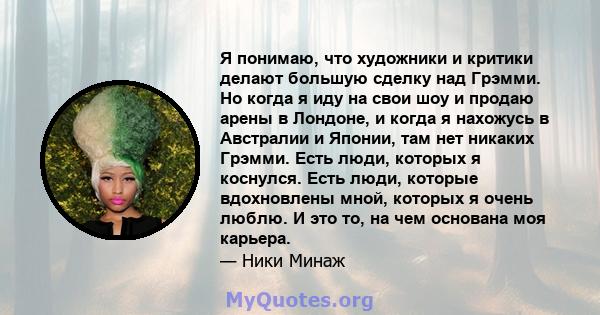 Я понимаю, что художники и критики делают большую сделку над Грэмми. Но когда я иду на свои шоу и продаю арены в Лондоне, и когда я нахожусь в Австралии и Японии, там нет никаких Грэмми. Есть люди, которых я коснулся.