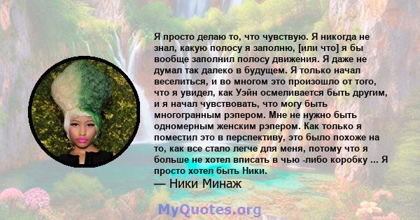 Я просто делаю то, что чувствую. Я никогда не знал, какую полосу я заполню, [или что] я бы вообще заполнил полосу движения. Я даже не думал так далеко в будущем. Я только начал веселиться, и во многом это произошло от