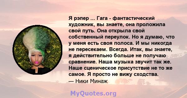 Я рэпер ... Гага - фантастический художник, вы знаете, она проложила свой путь. Она открыла свой собственный переулок. Но я думаю, что у меня есть своя полоса. И мы никогда не пересекаем. Всегда. Итак, вы знаете, я