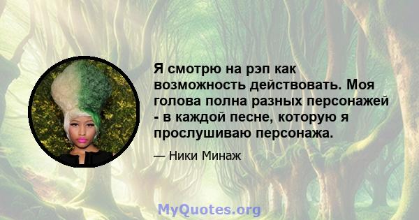 Я смотрю на рэп как возможность действовать. Моя голова полна разных персонажей - в каждой песне, которую я прослушиваю персонажа.