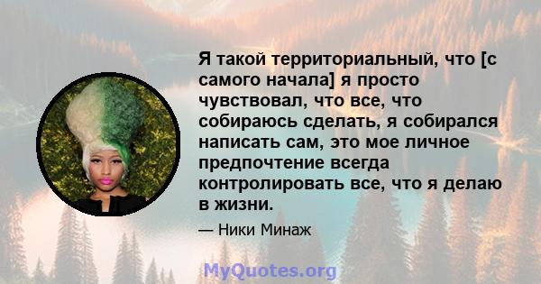 Я такой территориальный, что [с самого начала] я просто чувствовал, что все, что собираюсь сделать, я собирался написать сам, это мое личное предпочтение всегда контролировать все, что я делаю в жизни.