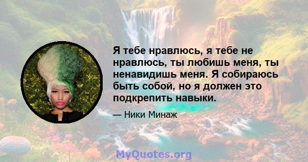 Я тебе нравлюсь, я тебе не нравлюсь, ты любишь меня, ты ненавидишь меня. Я собираюсь быть собой, но я должен это подкрепить навыки.