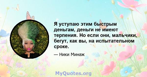 Я уступаю этим быстрым деньгам, деньги не имеют терпения. Но если они, мальчики, бегут, как вы, на испытательном сроке.