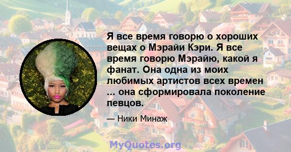 Я все время говорю о хороших вещах о Мэрайи Кэри. Я все время говорю Мэрайю, какой я фанат. Она одна из моих любимых артистов всех времен ... она сформировала поколение певцов.