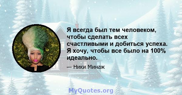 Я всегда был тем человеком, чтобы сделать всех счастливыми и добиться успеха. Я хочу, чтобы все было на 100% идеально.