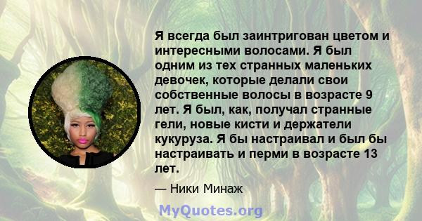 Я всегда был заинтригован цветом и интересными волосами. Я был одним из тех странных маленьких девочек, которые делали свои собственные волосы в возрасте 9 лет. Я был, как, получал странные гели, новые кисти и держатели 