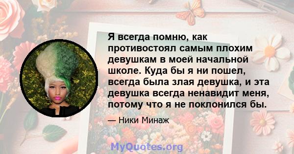 Я всегда помню, как противостоял самым плохим девушкам в моей начальной школе. Куда бы я ни пошел, всегда была злая девушка, и эта девушка всегда ненавидит меня, потому что я не поклонился бы.