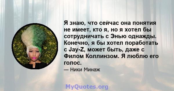 Я знаю, что сейчас она понятия не имеет, кто я, но я хотел бы сотрудничать с Энью однажды. Конечно, я бы хотел поработать с Jay-Z, может быть, даже с Филом Коллинзом. Я люблю его голос.