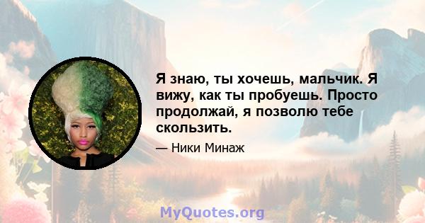 Я знаю, ты хочешь, мальчик. Я вижу, как ты пробуешь. Просто продолжай, я позволю тебе скользить.