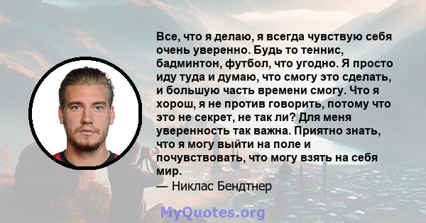 Все, что я делаю, я всегда чувствую себя очень уверенно. Будь то теннис, бадминтон, футбол, что угодно. Я просто иду туда и думаю, что смогу это сделать, и большую часть времени смогу. Что я хорош, я не против говорить, 