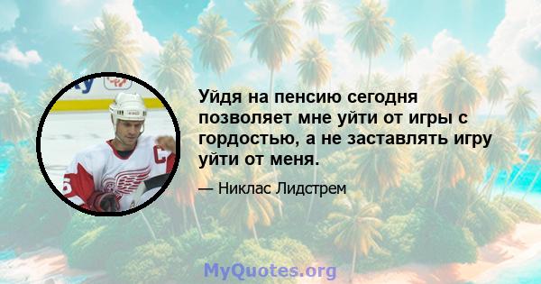 Уйдя на пенсию сегодня позволяет мне уйти от игры с гордостью, а не заставлять игру уйти от меня.