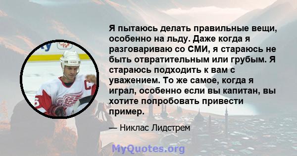 Я пытаюсь делать правильные вещи, особенно на льду. Даже когда я разговариваю со СМИ, я стараюсь не быть отвратительным или грубым. Я стараюсь подходить к вам с уважением. То же самое, когда я играл, особенно если вы