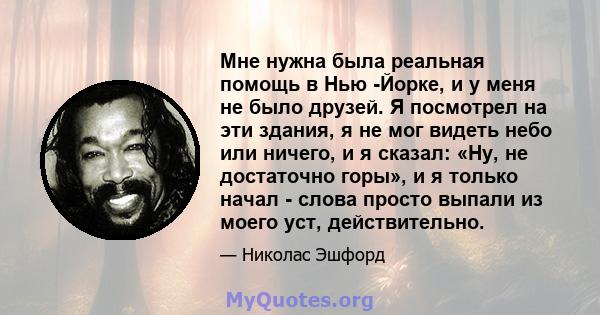 Мне нужна была реальная помощь в Нью -Йорке, и у меня не было друзей. Я посмотрел на эти здания, я не мог видеть небо или ничего, и я сказал: «Ну, не достаточно горы», и я только начал - слова просто выпали из моего