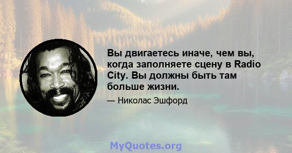 Вы двигаетесь иначе, чем вы, когда заполняете сцену в Radio City. Вы должны быть там больше жизни.