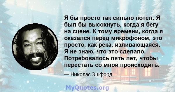 Я бы просто так сильно потел. Я был бы высохнуть, когда я бегу на сцене. К тому времени, когда я оказался перед микрофоном, это просто, как река, изливающаяся. Я не знаю, что это сделало. Потребовалось пять лет, чтобы