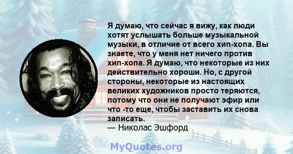 Я думаю, что сейчас я вижу, как люди хотят услышать больше музыкальной музыки, в отличие от всего хип-хопа. Вы знаете, что у меня нет ничего против хип-хопа. Я думаю, что некоторые из них действительно хороши. Но, с