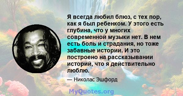 Я всегда любил блюз, с тех пор, как я был ребенком. У этого есть глубина, что у многих современной музыки нет. В нем есть боль и страдания, но тоже забавные истории. И это построено на рассказывании историй, что я