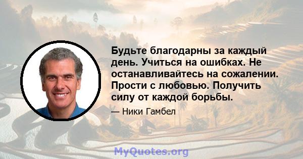 Будьте благодарны за каждый день. Учиться на ошибках. Не останавливайтесь на сожалении. Прости с любовью. Получить силу от каждой борьбы.