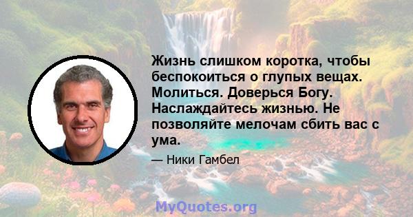 Жизнь слишком коротка, чтобы беспокоиться о глупых вещах. Молиться. Доверься Богу. Наслаждайтесь жизнью. Не позволяйте мелочам сбить вас с ума.