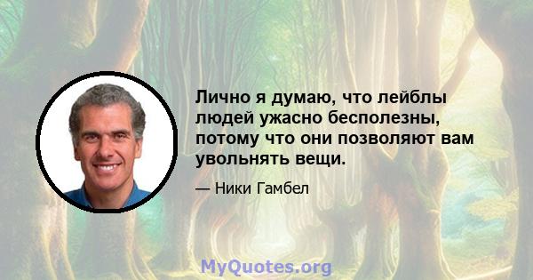 Лично я думаю, что лейблы людей ужасно бесполезны, потому что они позволяют вам увольнять вещи.