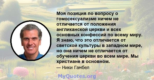 Моя позиция по вопросу о гомосексуализме ничем не отличается от положения англиканской церкви и всех основных конфессий по всему миру. Я знаю, что это отличается от светской культуры в западном мире, но она ничем не